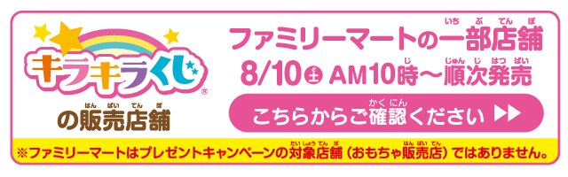 キラキラくじの販売店舗。ファミリーマートの一部店舗。８月10日(土)午前10時から順次発売。こちらからご確認ください。※ファミリーマートはプレゼントキャンペーンの対象店舗（おもちゃ販売店）ではありません。